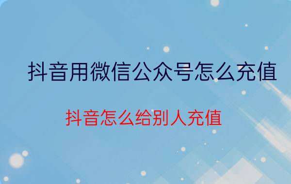 抖音用微信公众号怎么充值 抖音怎么给别人充值？